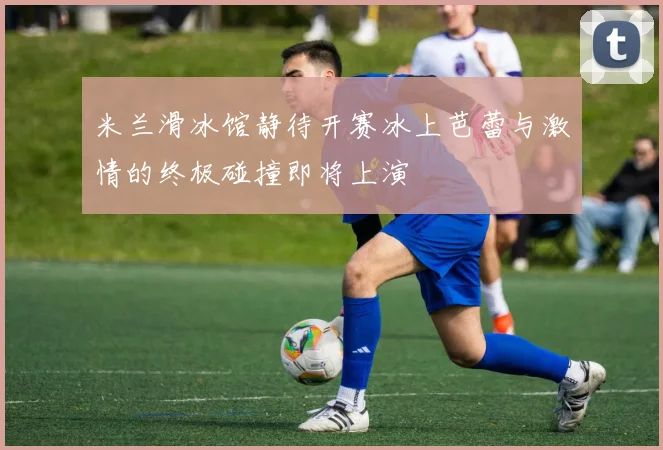 米兰滑冰馆静待开赛冰上芭蕾与激情的终极碰撞即将上演